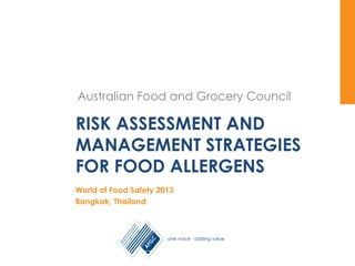 Australian Food and Grocery Council
Australian Food and Grocery Council
RISK ASSESSMENT AND
MANAGEMENT STRATEGIES
FOR FOOD ALLERGENS
World of Food Safety 2013
Bangkok, Thailand
 