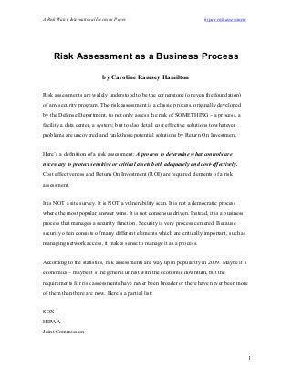 A Risk Watch International Decision Paper hipaa risk assessment
Risk Assessment as a Business Process
by Caroline Ramsey Hamilton
Risk assessments are widely understood to be the cornerstone (or even the foundation)
of any security program. The risk assessment is a classic process, originally developed
by the Defense Department, to not only assess the risk of SOMETHING – a process, a
facility a data center, a system; but to also detail cost effective solutions to whatever
problems are uncovered and rank those potential solutions by Return On Investment.
Here’s a definition of a risk assessment: A process to determine what controls are
necessary to protect sensitive or critical assets both adequately and cost-effectively.
Cost effectiveness and Return On Investment (ROI) are required elements of a risk
assessment.
It is NOT a site survey. It is NOT a vulnerability scan. It is not a democratic process
where the most popular answer wins. It is not consensus driven. Instead, it is a business
process that manages a security function. Security is very process centered. Because
security often consists of many different elements which are critically important, such as
managing network access, it makes sense to manage it as a process.
According to the statistics, risk assessments are way up in popularity in 2009. Maybe it’s
economics – maybe it’s the general unrest with the economic downturn, but the
requirements for risk assessments have never been broader or there have never been more
of them than there are now. Here’s a partial list:
SOX
HIPAA
Joint Commission
1
 