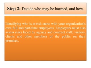 Step 2: Decide who may be harmed, and how.
Identifying who is at risk starts with your organization's
own full and part-time employees. Employers must also
assess risks faced by agency and contract staff, visitors,
clients and other members of the public on their
premises.
 