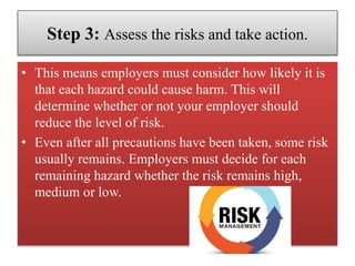 Step 3: Assess the risks and take action.
• This means employers must consider how likely it is
that each hazard could cause harm. This will
determine whether or not your employer should
reduce the level of risk.
• Even after all precautions have been taken, some risk
usually remains. Employers must decide for each
remaining hazard whether the risk remains high,
medium or low.
 