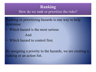 Ranking
How do we rank or prioritize the risks?
Ranking or prioritizing hazards is one way to help
determine
• Which hazard is the most serious
And
• Which hazard to control first.
By assigning a priority to the hazards, we are creating a
ranking or an action list.
 