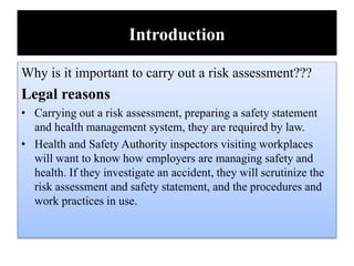 Introduction
Why is it important to carry out a risk assessment???
Legal reasons
• Carrying out a risk assessment, preparing a safety statement
and health management system, they are required by law.
• Health and Safety Authority inspectors visiting workplaces
will want to know how employers are managing safety and
health. If they investigate an accident, they will scrutinize the
risk assessment and safety statement, and the procedures and
work practices in use.
 