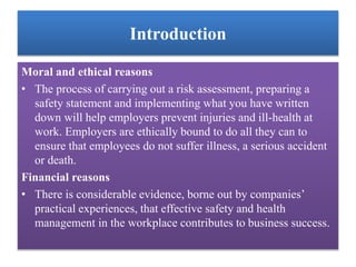 Introduction
Moral and ethical reasons
• The process of carrying out a risk assessment, preparing a
safety statement and implementing what you have written
down will help employers prevent injuries and ill-health at
work. Employers are ethically bound to do all they can to
ensure that employees do not suffer illness, a serious accident
or death.
Financial reasons
• There is considerable evidence, borne out by companies’
practical experiences, that effective safety and health
management in the workplace contributes to business success.
 