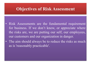 Objectives of Risk Assessment
• Risk Assessments are the fundamental requirement
for business. If we don’t know, or appreciate where
the risks are, we are putting our self, our employees,
our customers and our organization in danger.
• The aim should always be to reduce the risks as much
as is 'reasonably practicable'.
 