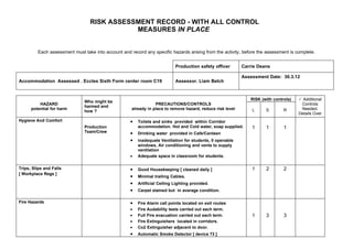 RISK ASSESSMENT RECORD - WITH ALL CONTROL
                                            MEASURES IN PLACE


         Each assessment must take into account and record any specific hazards arising from the activity, before the assessment is complete.


                                                                            Production safety officer       Carrie Deans

                                                                                                            Assessment Date: 30.3.12
Accommodation Assessed . Eccles Sixth Form center room C19                  Assessor. Liam Belch


                                                                                                               RISK (with controls)    Additional
                               Who might be
          HAZARD                                                 PRECAUTIONS/CONTROLS                                                  Controls
                               harmed and
      potential for harm                             already in place to remove hazard, reduce risk level       L     S        R       Needed.
                               how ?
                                                                                                                                      Details Over
Hygiene And Comfort                                  •   Toilets and sinks provided within Corridor
                               Production                accommodation. Hot and Cold water, soap supplied.      1     1        1
                               Team/Crew             •   Drinking water provided in Cafe/Canteen
                                                     •   inadequate Ventilation for students, 0 openable
                                                         windows, Air conditioning and vents to supply
                                                         ventilation
                                                     •   Adequate space in classroom for students.

Trips, Slips and Falls                               •   Good Housekeeping [ cleaned daily ]                    1     2        2
[ Workplace Regs ]
                                                     •   Minimal trailing Cables.
                                                     •   Artificial Ceiling Lighting provided.
                                                     •   Carpet stained but in average condition.

Fire Hazards                                         •   Fire Alarm call points located on exit routes
                                                     •   Fire Audability tests carried out each term.
                                                     •   Full Fire evacuation carried out each term.            1     3        3
                                                     •   Fire Extinguishers located in corridors.
                                                     •   Co2 Extinguisher adjacent to door.
                                                     •   Automatic Smoke Detector [ device 73 ]
 