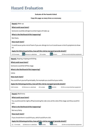 Hazard Evaluation 
Evaluate all the hazards ticked. 
Copy this page as many times as necessary 
Hazard: Make up 
What could cause harm? 
Someone could be allergic to certain types of make up 
What is the likelihood of this happening? 
Not likely 
How much harm? 
It could cause quite a lot of harm if you are allergic to it as it could cause a lot of symptoms to show 
up. 
Apply the following priorities, how will this risk be managed (provide detail)? 
(1) El iminate. (2) Reduce or substitute (3) Isolate. (4) Control . (5) Personal protective equipment 
Hazard: Slipping, tripping and falling 
What could cause harm? 
Someone could fall off the stage. 
What is the likelihood of this happening? 
Likely 
How much harm? 
You could hurt yourself quite badly, for example you could hurt your ankle. 
Apply the following priorities, how will this risk be managed (provide detail)? 
(1)El iminate. (2) Reduce or substitute (3) Isolate. (4) Control . (5) Personal protective equipment 
Hazard: Machinery 
What could cause harm? 
You could knock the lights off by knocking the side ones at the side of the stage and they could hit 
you. 
What is the likelihood of this happening? 
Not very likely 
How much harm? 
If you knock them it could hit you, which could hurt a bit. 
Apply the following priorities, how will this risk be managed (provide detail)? 
(1) El iminate. (2) Reduce or substitute (3) Isolate. (4) Control . (5) Personal protective equipment 
