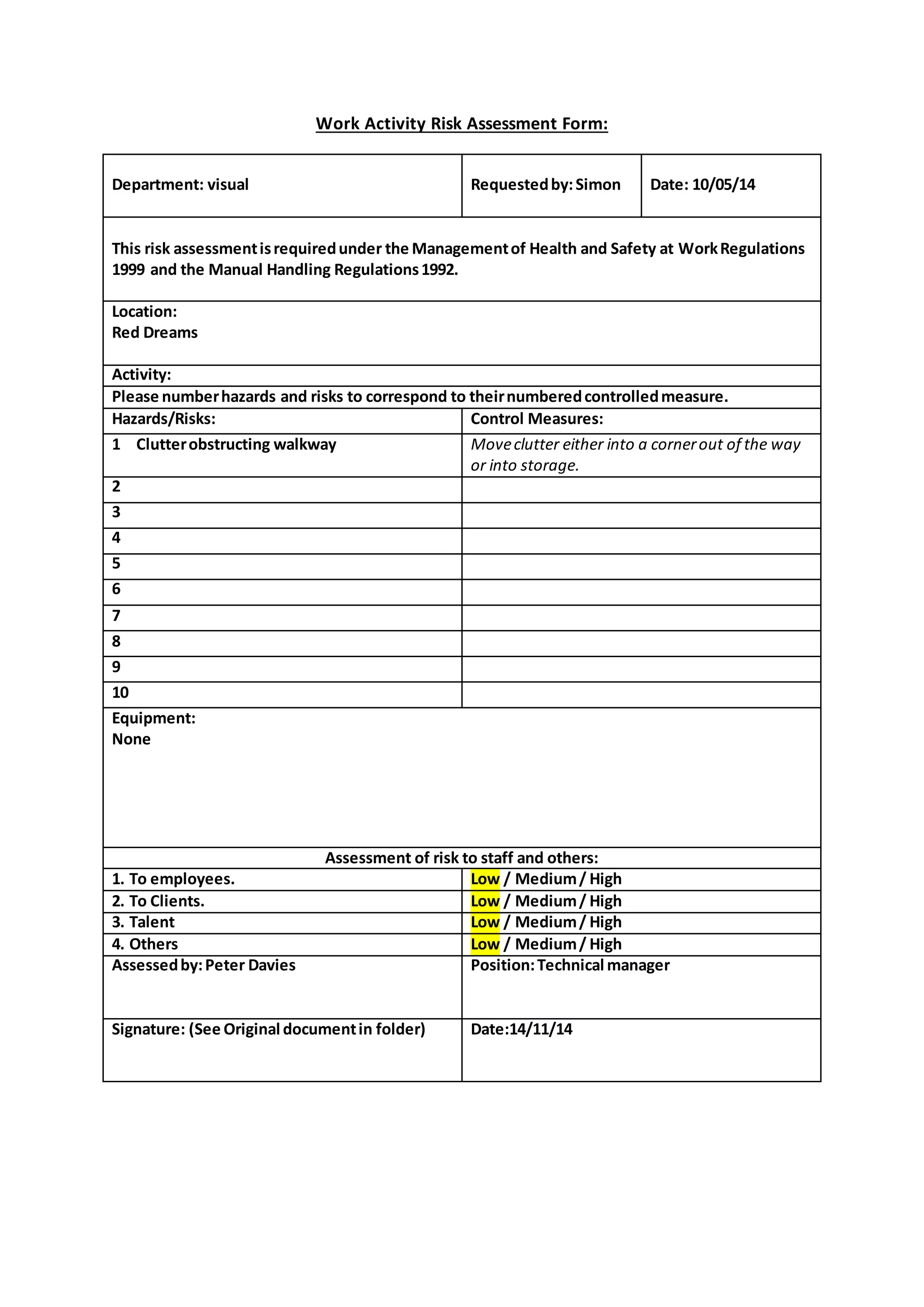 Work Activity Risk Assessment Form:
Department: visual Requestedby:Simon Date: 10/05/14
This risk assessmentisrequiredunder the Managementof Health and Safety at WorkRegulations
1999 and the Manual Handling Regulations1992.
Location:
Red Dreams
Activity:
Please numberhazards and risks to correspond to theirnumberedcontrolledmeasure.
Hazards/Risks: Control Measures:
1 Clutterobstructing walkway Moveclutter either into a cornerout of the way
or into storage.
2
3
4
5
6
7
8
9
10
Equipment:
None
Assessment of risk to staff and others:
1. To employees. Low / Medium/ High
2. To Clients. Low / Medium/ High
3. Talent Low / Medium/ High
4. Others Low / Medium/ High
Assessedby:Peter Davies Position:Technical manager
Signature: (See Original documentin folder) Date:14/11/14