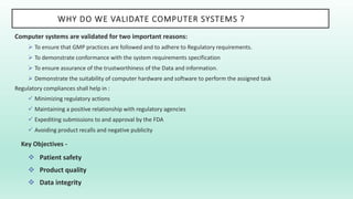 WHY DO WE VALIDATE COMPUTER SYSTEMS ?
Computer systems are validated for two important reasons:
 To ensure that GMP practices are followed and to adhere to Regulatory requirements.
 To demonstrate conformance with the system requirements specification
 To ensure assurance of the trustworthiness of the Data and information.
 Demonstrate the suitability of computer hardware and software to perform the assigned task
Regulatory compliances shall help in :
 Minimizing regulatory actions
 Maintaining a positive relationship with regulatory agencies
 Expediting submissions to and approval by the FDA
 Avoiding product recalls and negative publicity
Key Objectives -
 Patient safety
 Product quality
 Data integrity
 