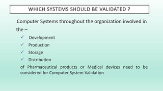 WHICH SYSTEMS SHOULD BE VALIDATED ?
Computer Systems throughout the organization involved in
the –
 Development
 Production
 Storage
 Distribution
of Pharmaceutical products or Medical devices need to be
considered for Computer System Validation
 