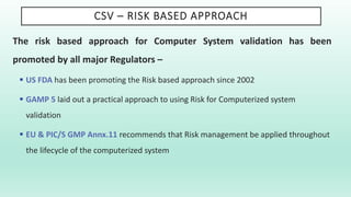 CSV – RISK BASED APPROACH
The risk based approach for Computer System validation has been
promoted by all major Regulators –
 US FDA has been promoting the Risk based approach since 2002
 GAMP 5 laid out a practical approach to using Risk for Computerized system
validation
 EU & PIC/S GMP Annx.11 recommends that Risk management be applied throughout
the lifecycle of the computerized system
 