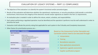 EVALUATION OF LEGACY SYSTEMS – PART 11 COMPLIANCE
 The objective of the evaluation is to identify the system’s functional and/or procedural gaps;
 Results of the evaluation will determine whether the operational, maintenance, or security procedures shall provide a controlled
environment, that ensures the integrity of the electronic records and/or signatures as stated in the Part 11 requirements.
 An evaluation plan is needed in order to define the nature, extent, schedule, and responsibilities
 Each system performing a regulated operation must be identified and the operation it performs must be well understood in order to
prioritize the work
 Evaluation shall indicate the priority rating that applicable for each system in the Criticality and Complexity Assessment.
 Other factors for prioritization process are –
Based on the Assessment further Remedial and
Corrective actions need to be executed through–
 Interpretation
 Training
 Remediation execution
 New applications assessments
 Application upgrade assessments
 Supplier qualification program
 