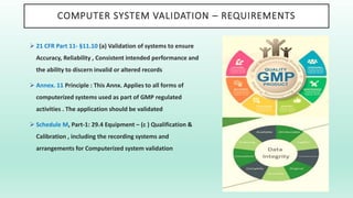COMPUTER SYSTEM VALIDATION – REQUIREMENTS
 21 CFR Part 11- §11.10 (a) Validation of systems to ensure
Accuracy, Reliability , Consistent intended performance and
the ability to discern invalid or altered records
 Annex. 11 Principle : This Annx. Applies to all forms of
computerized systems used as part of GMP regulated
activities . The application should be validated
 Schedule M, Part-1: 29.4 Equipment – (c ) Qualification &
Calibration , including the recording systems and
arrangements for Computerized system validation
 