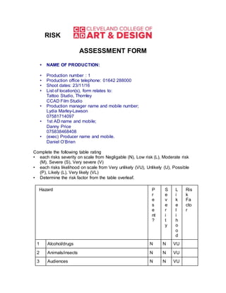 RISK
ASSESSMENT FORM
• NAME OF PRODUCTION:
• Production number : 1
• Production office telephone: 01642 288000
• Shoot dates: 23/11/16
• List of location(s), form relates to:
Tattoo Studio, Thornley
CCAD Film Studio
• Production manager name and mobile number;
Lydia Marley-Lawson
07581714097
• 1st AD name and mobile;
Danny Price
075838468408
• (exec) Producer name and mobile.
Daniel O’Brien
Complete the following table rating
• each risks severity on scale from Negligable (N), Low risk (L), Moderate risk
(M), Severe (S), Very severe (V)
• each risks likelihood on scale from Very unlikely (VU), Unlikely (U), Possible
(P), Likely (L), Very likely (VL)
• Determine the risk factor from the table overleaf.
Hazard P
r
e
s
e
nt
?
S
e
v
e
r
i
t
y
L
i
k
e
l
i
h
o
o
d
Ris
k
Fa
cto
r
1 Alcohol/drugs N N VU
2 Animals/insects N N VU
3 Audiences N N VU
 