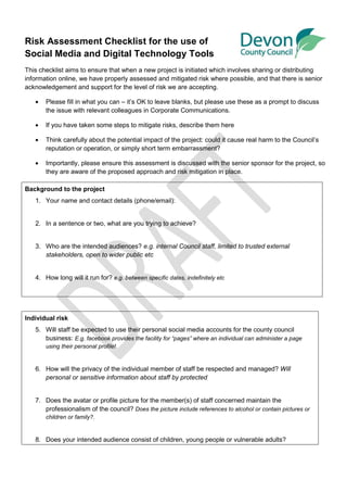 Risk Assessment Checklist for the use of
Social Media and Digital Technology Tools
This checklist aims to ensure that when a new project is initiated which involves sharing or distributing
information online, we have properly assessed and mitigated risk where possible, and that there is senior
acknowledgement and support for the level of risk we are accepting.

   •   Please fill in what you can – it’s OK to leave blanks, but please use these as a prompt to discuss
       the issue with relevant colleagues in Corporate Communications.

   •   If you have taken some steps to mitigate risks, describe them here

   •   Think carefully about the potential impact of the project: could it cause real harm to the Council’s
       reputation or operation, or simply short term embarrassment?

   •   Importantly, please ensure this assessment is discussed with the senior sponsor for the project, so
       they are aware of the proposed approach and risk mitigation in place.

Background to the project
   1. Your name and contact details (phone/email):


   2. In a sentence or two, what are you trying to achieve?


   3. Who are the intended audiences? e.g. internal Council staff, limited to trusted external
      stakeholders, open to wider public etc


   4. How long will it run for? e.g. between specific dates, indefinitely etc




Individual risk
   5. Will staff be expected to use their personal social media accounts for the county council
      business: E.g. facebook provides the facility for “pages” where an individual can administer a page
       using their personal profile!


   6. How will the privacy of the individual member of staff be respected and managed? Will
      personal or sensitive information about staff by protected


   7. Does the avatar or profile picture for the member(s) of staff concerned maintain the
      professionalism of the council? Does the picture include references to alcohol or contain pictures or
       children or family?.


   8. Does your intended audience consist of children, young people or vulnerable adults?
 