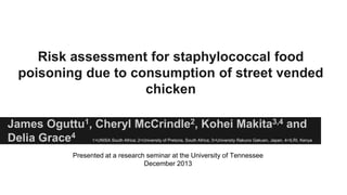 Risk assessment for staphylococcal food
poisoning due to consumption of street vended
chicken
James Oguttu1, Cheryl McCrindle2, Kohei Makita3,4 and
Delia Grace4

1=UNISA South Africa; 2=University of Pretoria, South Africa; 3=University Rakuno Gakuen, Japan, 4=ILRI, Kenya

Presented at a research seminar at the University of Tennessee
December 2013

 