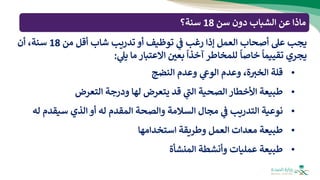 ‫يجب‬
‫عل‬
‫أصحاب‬
‫العمل‬
‫إذا‬
‫رغب‬
‫ي‬
‫ف‬
‫توظيف‬
‫أو‬
‫تدريب‬
‫شاب‬
‫أقل‬
‫من‬
18
،‫سنة‬
‫أن‬
‫يجري‬
‫تقييما‬
‫خاصا‬
‫للمخاطر‬
‫آخذا‬
‫بعي‬
‫االعتبار‬
‫ما‬
‫ي‬
‫يل‬
:
•
‫قلة‬
،‫ة‬ ‫ر‬
‫الخب‬
‫وعدم‬
‫ي‬
‫الوع‬
‫وعدم‬
‫النضج‬
•
‫طبيعة‬
‫األخطار‬
‫الصحية‬
‫ي‬
‫ر‬
‫الت‬
‫قد‬
‫يتعرض‬
‫لها‬
‫ودرجة‬
‫التعرض‬
•
‫نوعية‬
‫التدريب‬
‫ي‬
‫ف‬
‫مجال‬
‫السالمة‬
‫والصحة‬
‫المقدم‬
‫له‬
‫أو‬
‫الذي‬
‫سيقدم‬
‫له‬
•
‫طبيعة‬
‫معدات‬
‫العمل‬
‫وطريقة‬
‫استخدامها‬
•
‫طبيعة‬
‫عمليات‬
‫وأنشطة‬
‫المنشأة‬
‫سن‬ ‫دون‬ ‫الشباب‬ ‫عن‬ ‫ماذا‬
18
‫سنة؟‬
 