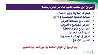 •
‫عمليات‬
‫المناولة‬
‫ورفع‬
،‫األحمال‬
•
‫معدات‬
‫الحماية‬
‫الشخصية‬
(
PPE
)
،
•
‫التعامل‬
‫مع‬
‫شاشات‬
‫العرض‬
•
‫التعرض‬
‫للضجيج‬
‫والضوضاء‬
•
‫التعامل‬
‫مع‬
‫المواد‬
‫الخطرة‬
•
‫السالمة‬
‫من‬
‫ائق‬‫ر‬‫الح‬
•
‫العمل‬
‫ي‬
‫ف‬
‫األماكن‬
‫المحصورة‬
•
‫التعرض‬
‫از‬ ‫ر‬
‫لالهب‬
‫ومحدد‬ ‫خاص‬‫مخاطر‬ ‫تقييم‬ ‫تتطلب‬ ‫ي‬
‫ر‬
‫الت‬ ‫اللوائح‬
:
‫التق‬ ‫اء‬‫ر‬‫إج‬ ‫أثناء‬ ‫نوع‬ ‫بكل‬ ‫الخاصة‬ ‫اللوائح‬ ‫إل‬ ‫الرجوع‬ ‫يتم‬
‫ييم‬
 