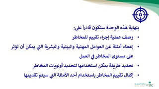 ‫بنهاية‬
‫هذه‬
‫الوحدة‬
‫س‬
‫ت‬
‫كون‬
‫قادر‬
‫ا‬
‫عل‬
:
•
‫وصف‬
‫عملية‬
‫اء‬‫ر‬‫إج‬
‫تقييم‬
‫للمخاطر‬
•
‫إعطاء‬
‫أمثلة‬
‫عن‬
‫العوامل‬
‫المهنية‬
‫والبيئية‬
‫ية‬ ‫ر‬
‫والبش‬
‫ي‬
‫ر‬
‫الت‬
‫يم‬
‫كن‬
‫أن‬
‫تؤثر‬
‫عل‬
‫مستوى‬
‫المخاطر‬
‫ي‬
‫ف‬
‫العمل‬
•
‫تحديد‬
‫طريقة‬
‫يمكن‬
‫استخدامها‬
‫لتحديد‬
‫أولويات‬
‫المخاطر‬
•
‫إكمال‬
‫تقييم‬
‫المخاطر‬
‫باستخدام‬
‫أحد‬
‫األمثلة‬
‫ي‬
‫ر‬
‫الت‬
‫سيتم‬
‫تقد‬
‫يمها‬
 