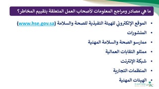 •
‫الموقع‬
‫ي‬
‫ون‬ ‫ر‬
‫اإللكب‬
‫للهيئة‬
‫التفيذية‬
‫للصحة‬
‫والسالمة‬
(
www.hse.gov.sa
)
•
‫ات‬‫ر‬‫المنشو‬
•
‫ممارسو‬
‫الصحة‬
‫والسالمة‬
‫المهنية‬
•
‫ممثلو‬
‫النقابات‬
‫العمالية‬
•
‫شبكة‬
‫نت‬ ‫ر‬
‫اإلنب‬
•
‫المنظمات‬
‫التجارية‬
•
‫الهيئات‬
‫المهنية‬
‫مصادر‬ ‫ي‬
‫ه‬ ‫ما‬
‫اجع‬‫ر‬‫وم‬
‫ألصحاب‬ ‫المعلومات‬
‫العمل‬
‫المخا‬ ‫بتقييم‬ ‫المتعلقة‬
‫طر؟‬
 