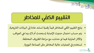 ‫التقييم‬
‫للمخاطر‬ ‫ي‬ّ
‫م‬‫الك‬
•
‫ال‬ ‫إىل‬ ‫عادة‬ ‫تستند‬ ‫رقمية‬
ً
‫قيما‬ ‫للمخاطر‬ ‫الكم‬ ‫التقييم‬ ‫ينتج‬
‫التاريخية‬ ‫بيانات‬
.
•
‫اإلصابة‬ ‫حدوث‬ ‫احتمال‬ ‫حساب‬ ‫يتم‬
(
‫ال‬ ‫أم‬ ‫ستحدث‬
)
‫العواقب‬ ‫ه‬ ‫وما‬ ،
‫المختلفة‬ ‫الظروف‬ ‫اعاة‬‫ر‬‫م‬ ‫مع‬ ،‫حدثت‬ ‫لو‬ ‫فيما‬ ‫تبة‬‫المث‬ ‫واآلثار‬
.
•
‫النووية‬ ‫الصناعة‬ ‫مثل‬ ‫المخاطر‬ ‫عالية‬ ‫العمليات‬ ‫ف‬ ‫تستخدم‬
.
 