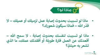 •
‫ماذا‬
‫لو‬
‫تسببت‬
‫بحدوث‬
‫إصابة‬
‫عمل‬
‫لزميلك‬
‫أو‬
‫عميلك‬
–
‫ال‬
‫ر‬
ّ
‫قد‬
‫هللا‬
–
‫فماذا‬
‫سيكون‬
‫شعورك؟‬
•
‫ماذا‬
‫لو‬
‫تسببت‬
‫لنفسك‬
‫بحدوث‬
‫إصابة‬
-
‫ال‬
‫سمح‬
‫هللا‬
–
‫أقعدتك‬
‫عن‬
‫العمل‬
‫ة‬ ‫ر‬
‫فب‬
‫طويلة‬
‫أو‬
‫أفقدتك‬
،‫عملك‬
‫ما‬
‫ال‬
‫ذي‬
‫تشعر‬
‫به‬
‫؟‬ ٍ
‫حينئذ‬
 