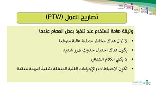 ‫العمل‬ ‫تصاريح‬
(
PTW
)
‫عندما‬ ‫المهام‬ ‫بعض‬ ‫تنفيذ‬ ‫عند‬ ‫تستخدم‬ ‫هامة‬ ‫وثيقة‬
:
•
‫ال‬
‫متوقعة‬ ‫عالية‬ ‫متبقية‬ ‫مخاطر‬ ‫هناك‬ ‫ال‬‫ز‬‫ت‬
•
‫شديد‬‫ر‬‫ض‬ ‫حدوث‬ ‫احتمال‬ ‫هناك‬ ‫يكون‬
•
‫الشفه‬ ‫الكالم‬ ‫يكف‬ ‫ال‬
•
‫المهم‬ ‫بتنفيذ‬ ‫المتعلقة‬ ‫الفنية‬ ‫اءات‬‫ر‬‫واإلج‬ ‫االحتياطات‬ ‫تكون‬
‫معقدة‬ ‫ة‬
 