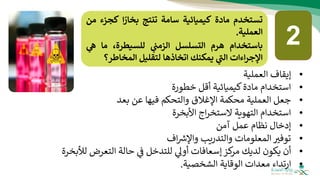 ‫تستخدم‬
‫مادة‬
‫كيميائية‬
‫سامة‬
‫تنتج‬
‫ا‬‫بخار‬
‫كج‬
‫زء‬
‫من‬
‫العملية‬
.
‫باستخدام‬
‫هرم‬
‫التسلسل‬
‫ي‬
‫الزمت‬
،‫للسيطرة‬
‫ما‬
‫ي‬
‫ه‬
‫اءات‬‫ر‬‫اإلج‬
‫ي‬
‫ر‬
‫الت‬
‫يمكنك‬
‫اتخاذها‬
‫لتقليل‬
‫المخاطر‬
‫؟‬
•
‫العملية‬ ‫إيقاف‬
•
‫خطورة‬ ‫أقل‬ ‫كيميائية‬‫مادة‬ ‫استخدام‬
•
‫محكم‬ ‫العملية‬ ‫جعل‬
‫بعد‬ ‫عن‬ ‫فيها‬ ‫والتحكم‬ ‫اإلغالق‬ ‫ة‬
•
‫األبخرة‬ ‫اج‬‫ر‬‫الستخ‬ ‫التهوية‬ ‫استخدام‬
•
‫آمن‬ ‫عمل‬ ‫نظام‬ ‫إدخال‬
•
‫توفث‬
‫اف‬ ‫ر‬
‫واإلش‬ ‫والتدريب‬ ‫المعلومات‬
•
‫لديك‬ ‫يكون‬ ‫أن‬
‫كز‬
‫مر‬
‫أوىل‬ ‫إسعافات‬
‫للتدخل‬
‫التعرض‬ ‫حالة‬ ‫ف‬
‫لألبخرة‬
•
‫الشخصية‬ ‫الوقاية‬ ‫معدات‬ ‫ارتداء‬
.
2
 