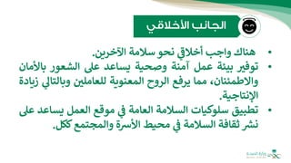 •
‫هناك‬
‫واجب‬
‫ي‬
‫ر‬
‫أخالف‬
‫نحو‬
‫سالمة‬
‫اآلخرين‬
.
•
‫توفب‬
‫بيئة‬
‫عمل‬
‫آمنة‬
‫وصحية‬
‫يساعد‬
‫عل‬
‫الشعور‬
‫ب‬
‫األمان‬
،‫واالطمئنان‬
‫مما‬
‫يرفع‬
‫الروح‬
‫المعنوية‬
‫للعاملي‬
‫وبالت‬
‫ي‬
‫ال‬
‫زيادة‬
‫اإلنتاجية‬
.
•
‫تطبيق‬
‫سلوكيات‬
‫السالمة‬
‫العامة‬
‫ي‬
‫ف‬
‫موقع‬
‫العمل‬
‫يس‬
‫اعد‬
‫عل‬
‫ر‬
‫نش‬
‫ثقافة‬
‫السالمة‬
‫ي‬
‫ف‬
‫محيط‬
‫األشة‬
‫والمجتمع‬
‫ككل‬
.
 