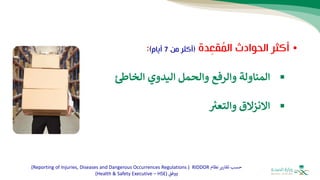 •
‫الحوادث‬ ‫أكثر‬
‫دة‬ِ
‫قع‬ُ
‫م‬‫ال‬
(
‫من‬ ‫أكثر‬
7
‫أيام‬
)
:
▪
‫المناولة‬
‫والرفع‬
‫والحمل‬
‫اليدوي‬
‫الخاط‬
▪
‫االنزالق‬
‫والتعب‬
‫نظام‬‫تقارير‬ ‫حسب‬
RIDDOR
(
Reporting of Injuries, Diseases and Dangerous Occurrences Regulations
)
‫ووفق‬
(
Health & Safety Executive – HSE
)
 