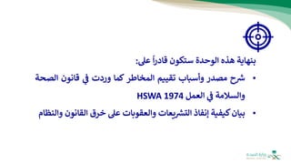 ‫بنهاية‬
‫هذه‬
‫الوحدة‬
‫س‬
‫ت‬
‫كون‬
‫قادر‬
‫ا‬
‫عل‬
:
•
‫ح‬ ‫ر‬
‫ش‬
‫مصدر‬
‫وأسباب‬
‫تقييم‬
‫المخاطر‬
‫كما‬
‫وردت‬
‫ي‬
‫ف‬
‫قانون‬
‫الص‬
‫حة‬
‫والسالمة‬
‫ي‬
‫ف‬
‫العمل‬
HSWA 1974
•
‫بيان‬
‫كيفية‬
‫إنفاذ‬
‫يعات‬ ‫ر‬
‫التش‬
‫والعقوبات‬
‫عل‬
‫خرق‬
‫القان‬
‫ون‬
‫والنظام‬
 