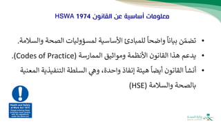 ‫القانون‬ ‫عن‬ ‫أساسية‬ ‫معلومات‬
HSWA 1974
•
‫تضم‬
‫ن‬
‫الصح‬ ‫لمسؤوليات‬ ‫األساسية‬ ‫للمبادئ‬
ً
‫واضحا‬
ً
‫بيانا‬
‫والسالمة‬ ‫ة‬
.
•
‫ي‬
‫دعم‬
‫األنظمة‬ ‫القانون‬ ‫هذا‬
‫ومواثيق‬
‫الممارسة‬
(
Codes of Practice
)
.
•
‫أنشأ‬
‫التنفيذ‬ ‫السلطة‬ ‫وه‬ ،‫واحدة‬ ‫إنفاذ‬ ‫هيئة‬
ً
‫أيضا‬ ‫القانون‬
‫المعنية‬ ‫ية‬
‫بالصحة‬
‫والسالمة‬
(
HSE
)
 