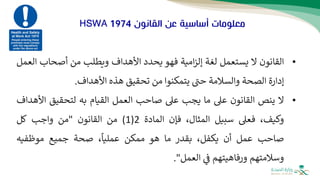 ‫القانون‬ ‫عن‬ ‫أساسية‬ ‫معلومات‬
HSWA 1974
•
‫القانون‬
‫ال‬
‫يستعمل‬
‫لغة‬
‫ام‬‫ز‬‫إل‬
‫ية‬
‫ف‬
‫هو‬
‫يحدد‬
‫األهداف‬
‫ويطلب‬
‫من‬
‫أصحاب‬
‫ال‬
‫عمل‬
‫إدارة‬
‫الصحة‬
‫والسالمة‬
‫حت‬
‫يتمكنوا‬
‫من‬
‫تحقيق‬
‫هذه‬
‫األهداف‬
.
•
‫ال‬
‫ينص‬
‫القانون‬
‫عىل‬
‫ما‬
‫يجب‬
‫عىل‬
‫صاحب‬
‫العمل‬
‫القيام‬
‫به‬
‫لتحقيق‬
‫األ‬
‫هداف‬
،‫وكيف‬
‫ف‬
‫عىل‬
‫سبيل‬
،‫المثال‬
‫فإن‬
‫المادة‬
2
(
1
)
‫من‬
‫القانون‬
"
‫من‬
‫واجب‬
‫كل‬
‫صاحب‬
‫عمل‬
‫أن‬
،‫يكفل‬
‫بقدر‬
‫ما‬
‫هو‬
‫ممكن‬
،
ً
‫عمليا‬
‫صحة‬
‫جميع‬
‫موظفيه‬
‫وسالمتهم‬
‫ورفاه‬
‫يت‬
‫هم‬
‫ف‬
‫العمل‬
"
.
 