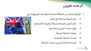 ‫األوروبي‬ ‫االتحاد‬ ‫أثر‬
•
‫اللوائح‬
‫المتحدة‬ ‫المملكة‬ ‫من‬ ‫الصادرة‬
‫التوجيهات‬ ‫هذه‬ ‫لتنفيذ‬
‫ه‬
:
▪
‫ف‬ ‫والسالمة‬ ‫الصحة‬ ‫إدارة‬
‫العمل‬
▪
‫االجتماعية‬ ‫والرعاية‬ ‫والسالمة‬ ‫والصحة‬ ‫العمل‬ ‫مكان‬
▪
‫واستخدامها‬ ‫العمل‬ ‫معدات‬ ‫توفث‬
▪
‫اليدوية‬ ‫المناولة‬ ‫عمليات‬
▪
‫الشخصية‬ ‫الحماية‬ ‫معدات‬
▪
‫والسالمة‬ ‫الصحة‬
(
‫الشاشة‬ ‫معدات‬ ‫عرض‬
.)
 