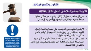 ‫المخاط‬ ‫وتقييم‬ ‫القانون‬
‫ر‬
‫العمل‬ ‫ي‬
‫ف‬ ‫والسالمة‬ ‫الصحة‬ ‫قانون‬
HSWA 1974
•
‫عل‬
‫كل‬
‫صاحب‬
،‫عمليا‬ ‫ممكن‬ ‫هو‬ ‫ما‬ ‫بقدر‬ ،‫يكفل‬ ‫أن‬ ‫عمل‬
‫ورفاه‬ ‫وسالمتهم‬ ‫موظفيه‬ ‫جميع‬ ‫صحة‬
‫يت‬
‫العمل‬ ‫ي‬
‫ف‬ ‫هم‬
."
•
‫ال‬
‫عل‬ ‫يجب‬ ‫أنه‬ ‫عل‬ ‫القانون‬ ‫ينص‬
‫أصحاب‬
‫اء‬‫ر‬‫إج‬ ‫العمل‬
‫بعبارة‬ ‫ذلك‬ ‫ضمنا‬ ‫ي‬
‫يعت‬ ‫بل‬ ،‫للمخاطر‬ ‫تقييم‬
"
‫بقدر‬
‫هو‬ ‫ما‬
‫معقول‬ ‫نحو‬ ‫عل‬ ‫عمليا‬ ‫ممكن‬
"
.
•
‫يجب‬
‫ضار‬ ‫آثار‬ ‫له‬ ‫تكون‬ ‫قد‬ ‫ما‬ ‫تحديد‬ ‫العمل‬ ‫صاحب‬ ‫عل‬
‫ة‬
‫وسالمة‬ ‫صحة‬ ‫عل‬
‫ورفاه‬
‫ية‬
‫ت‬ ‫ووضع‬ ،‫هم‬‫وغب‬ ‫الموظفي‬
‫دابب‬
‫هذا‬ ‫ي‬
‫ف‬ ‫وقائية‬
‫الصدد‬
.
 
