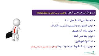 ‫العمل‬ ‫صاحب‬ ‫مسؤوليات‬
(
‫القسم‬
2
‫القانون‬ ‫من‬
HSWA1974
)
•
‫عىل‬ ‫الحفاظ‬
‫أ‬
‫عمل‬ ‫نظمة‬
‫آمنة‬
•
‫اف‬ ‫ر‬
‫واإلش‬ ‫والتدريب‬ ‫والتعليم‬ ‫المعلومات‬ ‫توفث‬
•
‫للعمل‬ ‫آمن‬ ‫مكان‬ ‫توفث‬
•
‫آمنة‬ ‫عمل‬ ‫بيئة‬ ‫توفث‬
•
‫الموظفي‬ ‫استشارة‬
•
‫توفث‬
‫والسالمة‬ ‫للصحة‬ ‫مكتوبة‬ ‫سياسة‬
(
‫كان‬‫إذا‬
‫العاملي‬ ‫عدد‬
5
‫أشخاص‬
‫ر‬
‫فأكث‬
)
 