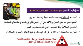 ‫مسؤوليات‬
‫العامل‬
(
‫العمل‬ ‫ف‬ ‫والسالمة‬ ‫الصحة‬ ‫قانون‬
HSWA1974
)
•
‫االهتمام‬
‫المعقول‬
‫بسالمته‬
‫الشخصية‬
‫وسالمة‬
‫اآلخرين‬
•
‫التعاون‬
‫مع‬
‫صاحب‬
‫العمل‬
‫بإبالغه‬
‫عن‬
‫أي‬
‫خطر‬
‫قائم‬
‫أو‬
،‫قادم‬
‫و‬
‫استخدام‬
‫المعد‬
‫ات‬
‫أو‬
‫أجهزة‬
‫السالمة‬
‫وفقا‬
‫للتدريب‬
‫الذي‬
‫قدمه‬
‫صاحب‬
‫العمل‬
.
•
‫عدم‬
‫إساءة‬
‫استخدام‬
‫أو‬
‫التدخل‬
‫ف‬
‫أي‬
‫ء‬ ‫ر‬
‫ش‬
‫يتم‬
‫ه‬‫توفث‬
‫اض‬‫ر‬‫ألغ‬
‫الصحة‬
‫وال‬
‫سالمة‬
.
‫يمكن‬
‫مقاضاة‬
‫العامل‬
‫في‬
‫حال‬
‫مخالفته‬
‫لقانو‬
‫ن‬
‫ولوائح‬
‫الصحة‬
‫والسالمة‬
‫في‬
‫العمل‬
.
 