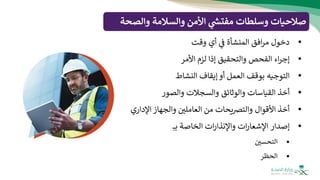 ‫والصح‬ ‫والسالمة‬ ‫األمن‬ ‫ي‬
‫ر‬
‫مفتش‬ ‫وسلطات‬ ‫صالحيات‬
‫ة‬
•
‫دخول‬
‫افق‬‫ر‬‫م‬
‫المنشأة‬
‫ف‬
‫أي‬
‫وقت‬
•
‫اء‬‫ر‬‫إج‬
‫الفحص‬
‫والتحقيق‬
‫إذا‬
‫لزم‬
‫األمر‬
•
‫التوجيه‬
‫بوقف‬
‫العمل‬
‫أو‬
‫إيقاف‬
‫النشاط‬
•
‫أخذ‬
‫القياسات‬
‫والوثائق‬
‫والسجالت‬
‫والصور‬
•
‫أخذ‬
‫األقوال‬
‫يحات‬‫رص‬‫والت‬
‫من‬
‫العاملي‬
‫والجهاز‬
‫اإلداري‬
•
‫إصدار‬
‫ات‬‫ر‬‫اإلشعا‬
‫ات‬‫ر‬‫واإلنذا‬
‫الخاصة‬
‫بـ‬
▪
‫التحسي‬
▪
‫الحظر‬
 