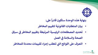 ‫بنهاية‬
‫هذه‬
‫الوحدة‬
‫س‬
‫ت‬
‫كون‬
‫قادر‬
‫ا‬
‫عل‬
:
•
‫بيان‬
‫المتطلبات‬
‫القانونية‬
‫لتقييم‬
‫المخاطر‬
•
‫تحديد‬
‫المصطلحات‬
‫الرئيسية‬
‫المرتبطة‬
‫بتقييم‬
‫المخاط‬
‫ر‬
‫ي‬
‫ف‬
‫سياق‬
‫الصحة‬
‫والسالمة‬
‫ي‬
‫ف‬
‫العمل‬
•
‫التعرف‬
‫عل‬
‫اللوائح‬
‫ي‬
‫ر‬
‫الت‬
‫تتطلب‬
‫اء‬‫ر‬‫إج‬
‫تقييمات‬
‫محددة‬
‫للمخاطر‬
 