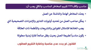 ‫أن‬ ‫يجب‬ ‫ي‬
‫والكاف‬ ‫المناسب‬ ‫المخاطر‬ ‫تقييم‬ ‫وكاف؟؟؟‬ ‫مناسب‬
:
•
‫ي‬
ّ
‫حد‬
‫المخاطر‬ ‫د‬
‫الهامة‬
‫و‬
‫العمل‬ ‫عن‬ ‫الناشئة‬
•
‫ي‬
ّ
‫مك‬
‫التدابب‬ ‫أولويات‬ ‫تحديد‬ ‫من‬ ‫العمل‬ ‫صاحب‬ ‫ن‬
‫التصحيح‬ ‫اءات‬‫ر‬‫واإلج‬
‫ية‬
‫ي‬
‫ر‬
‫الت‬
‫يجب‬
‫لالمتثال‬ ‫اتخاذها‬
‫واألنظمة‬ ‫يعات‬ ‫ر‬
‫والتش‬ ‫للقواني‬
‫ذات‬
‫العالقة‬
•
‫ي‬
‫مناسب‬ ‫كون‬
‫ا‬
‫بحيث‬ ‫العمل‬ ‫لطبيعة‬
‫ي‬
‫صالح‬ ‫ظل‬
‫ا‬
‫معق‬ ‫زمنية‬ ‫ة‬ ‫ر‬
‫لفب‬
‫ولة‬
‫المط‬ ‫التقييم‬ ‫وكفاية‬ ‫مناسبة‬ ‫مدى‬ ‫يحدد‬ ‫لم‬ ‫القانون‬
‫لوب‬
 