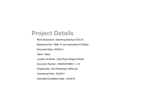 !   !   !

!   !   !       !


!   !       !   !   Project Details

   
   
       
   
   Work Description - Switching Activity at S/S Q1


   
   
       
   
   Equipment Ref - RMU ‘A’ and associated LV ACB(s)


   
   
       
   
   Document Date - 6/3/2012


   
   
       
   
   Client - Mace


   
   
       
   
   Location of Works - Cafe Royal (Regent Street)


   
   
       
   
   Document Number - RA/ES/HVSW-2 - v1.0


   
   
       
   
   Prepared By - Ron Richardson (APA Ltd)


   
   
       
   
   Operational Date - 8/3/2012


   
   
       
   
   Estimated Completion Date - 9/3/2012
 