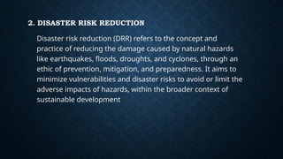 2. DISASTER RISK REDUCTION
Disaster risk reduction (DRR) refers to the concept and
practice of reducing the damage caused by natural hazards
like earthquakes, floods, droughts, and cyclones, through an
ethic of prevention, mitigation, and preparedness. It aims to
minimize vulnerabilities and disaster risks to avoid or limit the
adverse impacts of hazards, within the broader context of
sustainable development.
 