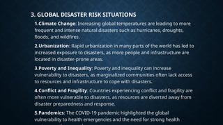 3. GLOBAL DISASTER RISK SITUATIONS
1.Climate Change: Increasing global temperatures are leading to more
frequent and intense natural disasters such as hurricanes, droughts,
floods, and wildfires.
2.Urbanization: Rapid urbanization in many parts of the world has led to
increased exposure to disasters, as more people and infrastructure are
located in disaster-prone areas.
3.Poverty and Inequality: Poverty and inequality can increase
vulnerability to disasters, as marginalized communities often lack access
to resources and infrastructure to cope with disasters.
4.Conflict and Fragility: Countries experiencing conflict and fragility are
often more vulnerable to disasters, as resources are diverted away from
disaster preparedness and response.
5.Pandemics: The COVID-19 pandemic highlighted the global
vulnerability to health emergencies and the need for strong health
 