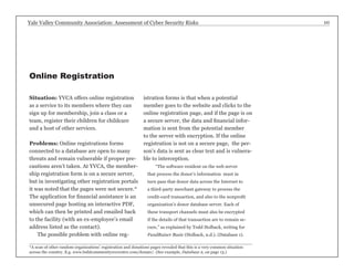 Yale Valley Community Association: Assessment of Cyber Security Risks 10 
Situation: YVCA offers online registration 
as a service to its members where they can 
sign up for membership, join a class or a 
team, register their children for childcare 
and a host of other services. 
Problems: Online registrations forms 
connected to a database are open to many 
threats and remain vulnerable if proper pre-cautions 
aren’t taken. At YVCA, the member-ship 
registration form is on a secure server, 
but in investigating other registration portals 
it was noted that the pages were not secure.* 
The application for financial assistance is an 
unsecured page hosting an interactive PDF, 
which can then be printed and emailed back 
to the facility (with an ex-employee’s email 
address listed as the contact). 
The possible problem with online reg-istration 
forms is that when a potential 
member goes to the website and clicks to the 
online registration page, and if the page is on 
a secure server, the data and financial infor-mation 
is sent from the potential member 
to the server with encryption. If the online 
registration is not on a secure page, the per-son’s 
data is sent as clear text and is vulnera-ble 
to interception. 
“The software resident on the web server 
that process the donor’s information must in 
turn pass that donor data across the Internet to 
a third-party merchant gateway to process the 
credit-card transaction, and also to the nonprofit 
organization’s donor database server. Each of 
these transport channels must also be encrypted 
if the details of that transaction are to remain se-cure,” 
as explained by Todd Holback, writing for 
FundRaiscr Basic (Holback, n.d.). (Database 1). 
Online Registration 
*A scan of other random organizations’ registration and donations pages revealed that this is a very common situation 
across the country. E.g. www.buhlcommunityreccenter.com/donate/. (See example, Database 2, on page 13.) 
 
