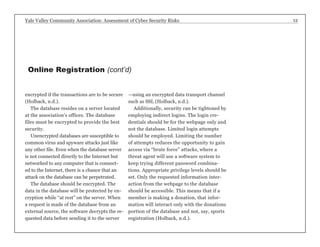 Yale Valley Community Association: Assessment of Cyber Security Risks 12 
encrypted if the transactions are to be secure 
(Holback, n.d.). 
The database resides on a server located 
at the association’s offices. The database 
files must be encrypted to provide the best 
security. 
Unencrypted databases are susceptible to 
common virus and spyware attacks just like 
any other file. Even when the database server 
is not connected directly to the Internet but 
networked to any computer that is connect-ed 
to the Internet, there is a chance that an 
attack on the database can be perpetrated. 
The database should be encrypted. The 
data in the database will be protected by en-cryption 
while “at rest” on the server. When 
a request is made of the database from an 
external source, the software decrypts the re-quested 
data before sending it to the server 
—using an encrypted data transport channel 
such as SSL (Holback, n.d.). 
Additionally, security can be tightened by 
employing indirect logins. The login cre-dentials 
should be for the webpage only and 
not the database. Limited login attempts 
should be employed. Limiting the number 
of attempts reduces the opportunity to gain 
access via “brute force” attacks, where a 
threat agent will use a software system to 
keep trying different password combina-tions. 
Appropriate privilege levels should be 
set. Only the requested information inter-action 
from the webpage to the database 
should be accessible. This means that if a 
member is making a donation, that infor-mation 
will interact only with the donations 
portion of the database and not, say, sports 
registration (Holback, n.d.). 
Online Registration (cont’d) 
 