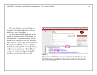 Yale Valley Community Association: Assessment of Cyber Security Risks 13 
Of course, limiting access and login cre-dentials 
to the database by only top-level, 
authorized users is mandatory. 
The Association should make use of Da-tabase 
Transaction Logs. The database can 
be configured to automatically log actions 
taken in the database by the user accounts. 
This provides a record that can be examined 
for suspicious activity. This is an effective 
tool when combined with source IP address 
and session tracking data collected by the 
web server for those webpages that allow 
database interaction (Holback, n.d.). 
(Database 2) 
This page was viewed in Firefox ver. 27.0.1 on an Apple iMac. The highlighted areas show 
that this page is not secure (http instead of https). This is evident in the address bar, the 
page title, and when viewing the HTML source (accessible by tools>web developer>page 
source, or cmd-U on a Mac). 
 