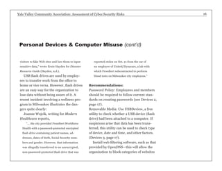 Yale Valley Community Association: Assessment of Cyber Security Risks 16 
visitors to fake Web sites and lure them to input 
sensitive data,” wrote Ernie Hayden for Disaster 
Resource Guide (Hayden, n.d.). 
USB flash drives are used by employ-ees 
to transfer work from the office to 
home or vice versa. However, flash drives 
are an easy way for the organization to 
lose data without being aware of it. A 
recent incident involving a wellness pro-gram 
in Milwaukee illustrates the dan-gers 
quite clearly: 
Joanne Wojcik, writing for Modern 
Healthcare reports, 
“... the city provided Froedtert Workforce 
Health with a password-protected encrypted 
flash drive containing patient names, ad-dresses, 
dates of birth, Social Security num-bers 
and gender. However, that information 
was allegedly transferred to an unencrypted, 
non-password-protected flash drive that was 
reported stolen on Oct. 21 from the car of 
an employee of United/Dynacare, a lab with 
which Froedtert subcontracted to perform 
blood tests on Milwaukee city employees.” 
Recommendations: 
Password Policy: Employees and members 
should be required to follow current stan-dards 
on creating passwords (see Devices 2, 
page 17). 
Removable Media: Use USBDeview, a free 
utility to check whether a USB device (flash 
drive) had been attached to a computer. If 
suspicions arise that data has been trans-ferred, 
this utility can be used to check type 
of device, date and time, and other factors. 
(Devices 3, page 17). 
Install web filtering software, such as that 
provided by OpenDNS—this will allow the 
organization to block categories of websites 
Personal Devices & Computer Misuse (cont’d) 
 