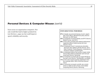 Yale Valley Community Association: Assessment of Cyber Security Risks 18 
from access on organization computers. Not 
only would this lead to higher productivity 
(see Devices 1, page 15), but could improve 
speed, reliability and security. 
Personal Devices & Computer Misuse (cont’d) 
STATS ABOUT BYOD, FROM MOKA5 
67% of people use personal devices at work, regard-less 
of the office’s official BYOD policy (Source: 
Microsoft via CBS News) 
42% of companies surveyed already use BYO (Source: 
Moka5 Survey, July 2013) 
46% of end users surveyed said network performance 
negatively affects mobile devices the most 
(Source: Cisco) 
77% o f employees haven’t received any education 
about the risks related to BYOD (Source: 2013 
Data Protection Trends Research, conducted by 
Ponemon Institute via AllThingsD) 
78% of employees believe that having a single mobile 
device helps balance employees’ work and per-sonal 
lives (Source: Samsung) 
62% of companies surveyed plan to support BYOD by 
the year’s end (Source: TechRepublic via ZDNet) 
11% of end users access business applications from 
the corporate office 100% of the time (Source: 
Cisco) 
24% of consumers surveyed currently use a smart-phone 
or tablet as their primary, work-related 
computing device (Source: Samsung) 
 