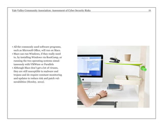 Yale Valley Community Association: Assessment of Cyber Security Risks 21 
• All the commonly used software programs, 
such as Microsoft Office, will run on Macs. 
• Macs can run Windows, if they really need 
to, by installing Windows via BootCamp, or 
running the two operating systems simul-taneously 
with VMWare or Parallels 
• Although Macs don’t get a lot of viruses, 
they are still susceptible to malware and 
trojans and do require constant monitoring 
and updates to reduce risk and patch vul-nerabilities 
(Howley, 2012). 
 