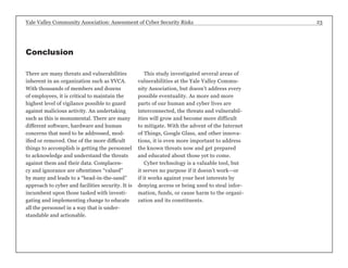 Yale Valley Community Association: Assessment of Cyber Security Risks 23 
There are many threats and vulnerabilities 
inherent in an organization such as YVCA. 
With thousands of members and dozens 
of employees, it is critical to maintain the 
highest level of vigilance possible to guard 
against malicious activity. An undertaking 
such as this is monumental. There are many 
different software, hardware and human 
concerns that need to be addressed, mod-ified 
or removed. One of the more difficult 
things to accomplish is getting the personnel 
to acknowledge and understand the threats 
against them and their data. Complacen-cy 
and ignorance are oftentimes “valued” 
by many and leads to a “head-in-the-sand” 
approach to cyber and facilities security. It is 
incumbent upon those tasked with investi-gating 
and implementing change to educate 
all the personnel in a way that is under-standable 
and actionable. 
This study investigated several areas of 
vulnerabilities at the Yale Valley Commu-nity 
Association, but doesn’t address every 
possible eventuality. As more and more 
parts of our human and cyber lives are 
interconnected, the threats and vulnerabil-ities 
will grow and become more difficult 
to mitigate. With the advent of the Internet 
of Things, Google Glass, and other innova-tions, 
it is even more important to address 
the known threats now and get prepared 
and educated about those yet to come. 
Cyber technology is a valuable tool, but 
it serves no purpose if it doesn’t work—or 
if it works against your best interests by 
denying access or being used to steal infor-mation, 
funds, or cause harm to the organi-zation 
and its constituents. 
Conclusion 
 