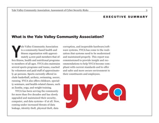 Yale Valley Community Association: Assessment of Cyber Security Risks 3 
Yale Valley Community Association 
is a community-based health and 
fitness organization with approxi-mately 
4,000 paid members that of-fers 
fitness, health and nutritional programs 
to members of all ages. YVCA also maintains 
several sports programs and teams, coached 
by volunteers and paid staff of approximate-ly 
40 persons. Sports currently offered in-clude 
basketball, archery, swimming, soccer, 
running. YVCA also offers childcare, special-ty 
seminars, and health-related classes, such 
as Zumba, yoga, and weight training. 
YVCA has been serving the community 
for more than five decades and has slowly 
upgraded and maintained their security, 
computer, and data systems—if at all. Now, 
coming under increased threats of data 
leakage, identity theft, physical theft, data 
corruption, and inoperable hardware/soft-ware 
systems, YVCA has come to the reali-zation 
that systems need to be modernized 
and maintained properly. This report was 
commissioned to provide insight and rec-ommendations 
to help YVCA become com-pliant 
with current standards and to offer 
and safer and more secure environment to 
their constituents and employees. 
What is the Yale Valley Community Association? 
EXECUTIVE SUMMARY 
 